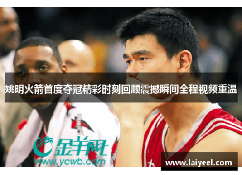 姚明火箭首度夺冠精彩时刻回顾震撼瞬间全程视频重温