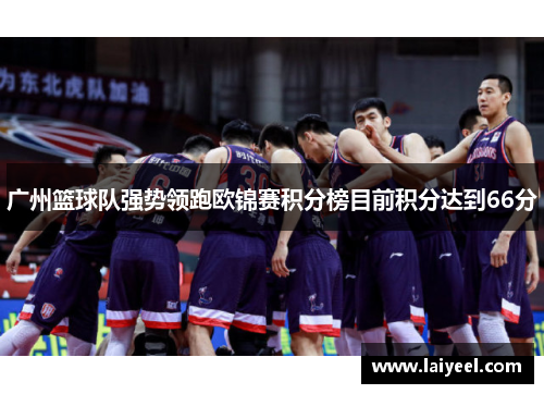 广州篮球队强势领跑欧锦赛积分榜目前积分达到66分
