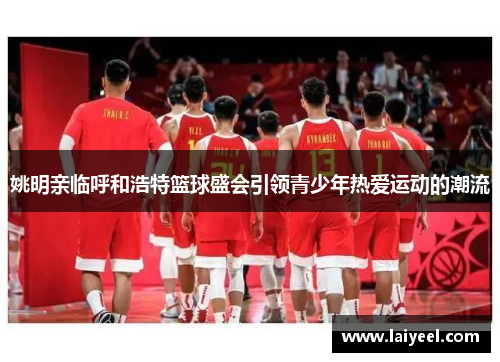 姚明亲临呼和浩特篮球盛会引领青少年热爱运动的潮流