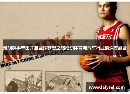 姚明携手丰田开启篮球梦想之旅推动体育与汽车行业的深度融合