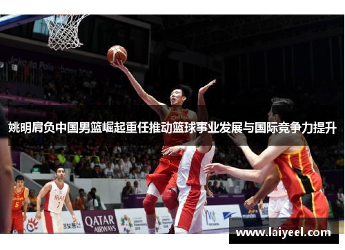 姚明肩负中国男篮崛起重任推动篮球事业发展与国际竞争力提升
