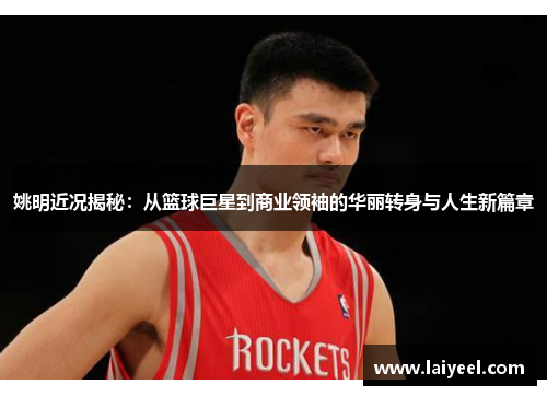 姚明近况揭秘：从篮球巨星到商业领袖的华丽转身与人生新篇章