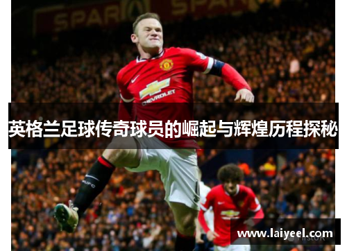 英格兰足球传奇球员的崛起与辉煌历程探秘