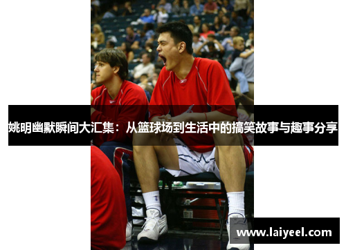 姚明幽默瞬间大汇集：从篮球场到生活中的搞笑故事与趣事分享