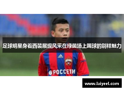 足球明星身着西装展现风采在绿茵场上踢球的别样魅力