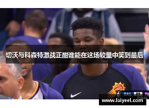 切沃与科森特激战正酣谁能在这场较量中笑到最后