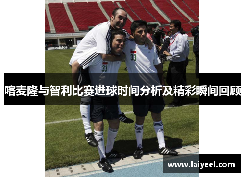 喀麦隆与智利比赛进球时间分析及精彩瞬间回顾