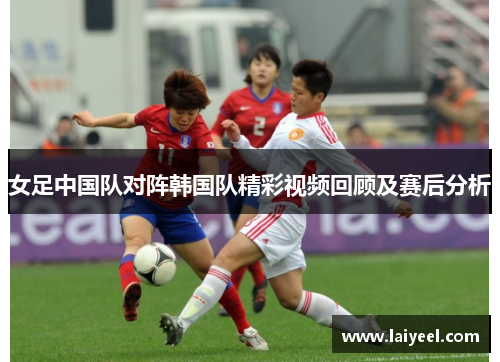 女足中国队对阵韩国队精彩视频回顾及赛后分析